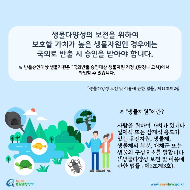 www.easylaw.go.kr 생물다양성의 보전을 위하여 보호할 가치가 높은 생물자원인 경우에는 국외로 반출 시 승인을 받아야 합니다. ※ 반출승인대상 생물자원은 「국외반출 승인대상 생물자원 지정」(환경부 고시)에서 확인할 수 있습니다. 「생물다양성 보전 및 이용에 관한 법률」 제11조제2항 ※ "생물자원"이란? 사람을 위하여 가치가 있거나 실제적 또는 잠재적 용도가 있는 유전자원, 생물체, 생물체의 부분, 개체군 또는 생물의 구성요소를 말합니다(「생물다양성 보전 및 이용에 관한 법률」 제2조제3호).